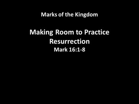 Marks of the Kingdom Making Room to Practice Resurrection Mark 16:1-8.