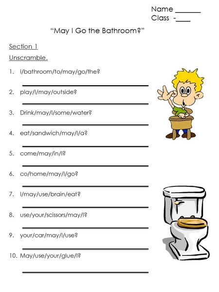 “May I Go the Bathroom?” Name _______ Class -____ Unscramble. 1.I/bathroom/to/may/go/the? 2.play/I/may/outside? 3.Drink/may/I/some/water? 4.eat/sandwich/may/I/a?