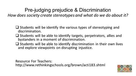 Pre-judging prejudice & Discrimination How does society create stereotypes and what do we do about it? Students will be identify the various types of stereotyping.