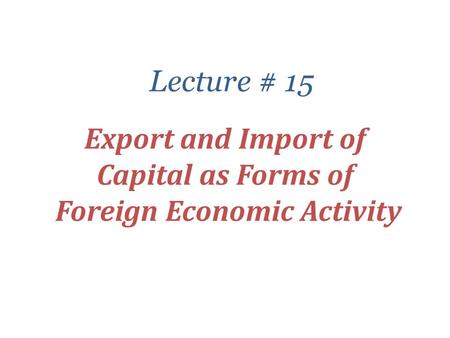 Export and Import of Capital as Forms of Foreign Economic Activity Lecture # 15.