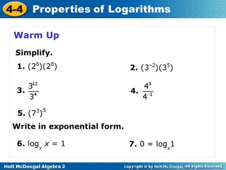 Holt McDougal Algebra 2 4-4 Properties of Logarithms Warm Up 2. (3 –2 )(3 5 ) 1. (2 6 )(2 8 ) 3. 4. 5. (7 3 ) 5 Simplify. Write in exponential form. 6.