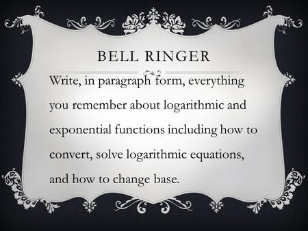 BELL RINGER Write, in paragraph form, everything you remember about logarithmic and exponential functions including how to convert, solve logarithmic equations,