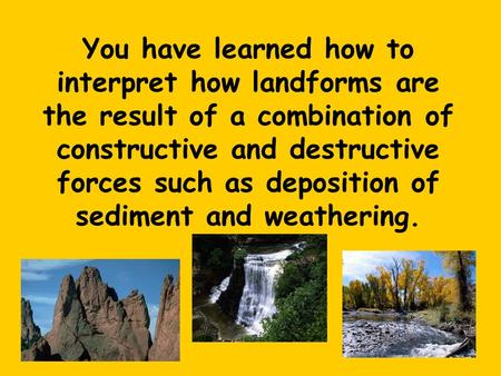 You have learned how to interpret how landforms are the result of a combination of constructive and destructive forces such as deposition of sediment and.