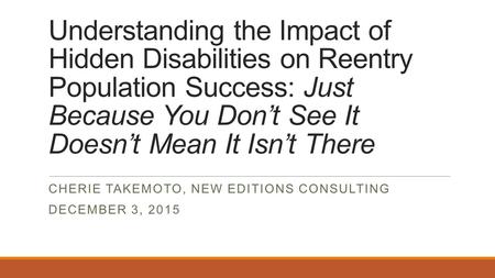 Understanding the Impact of Hidden Disabilities on Reentry Population Success: Just Because You Don’t See It Doesn’t Mean It Isn’t There CHERIE TAKEMOTO,