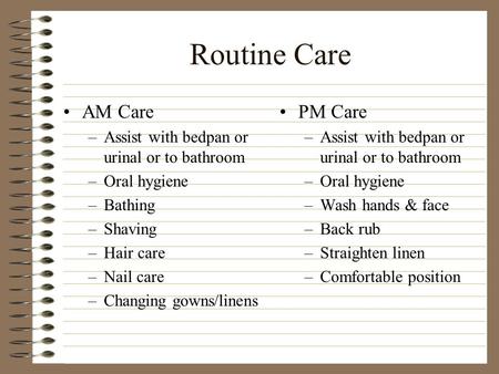 Routine Care AM Care –Assist with bedpan or urinal or to bathroom –Oral hygiene –Bathing –Shaving –Hair care –Nail care –Changing gowns/linens PM Care.