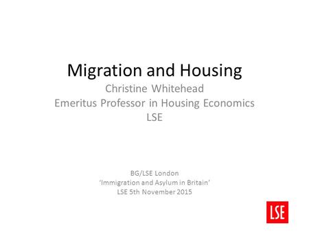 Migration and Housing Christine Whitehead Emeritus Professor in Housing Economics LSE BG/LSE London ‘Immigration and Asylum in Britain’ LSE 5th November.