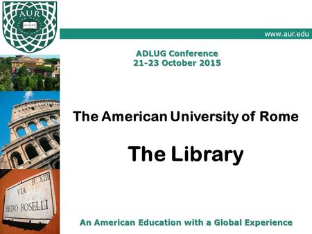 Www.aur.edu An American Education with a Global Experience ADLUG Conference 21-23 October 2015 The American University of Rome The Library.