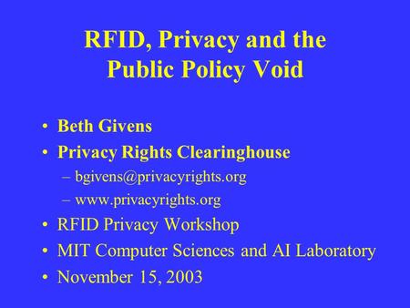 RFID, Privacy and the Public Policy Void Beth Givens Privacy Rights Clearinghouse –www.privacyrights.org RFID Privacy Workshop.