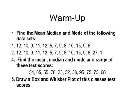 Warm-Up Find the Mean Median and Mode of the following data sets: 1. 12, 10, 9, 11, 12, 5, 7, 9, 8, 10, 15, 9, 6 2. 12, 10, 9, 11, 12, 5, 7, 9, 8, 10,