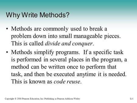 Copyright © 2008 Pearson Education, Inc. Publishing as Pearson Addison-Wesley 5-1 Why Write Methods? Methods are commonly used to break a problem down.