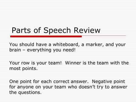 Parts of Speech Review You should have a whiteboard, a marker, and your brain – everything you need! Your row is your team! Winner is the team with the.