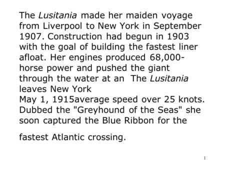 1 The Lusitania made her maiden voyage from Liverpool to New York in September 1907. Construction had begun in 1903 with the goal of building the fastest.