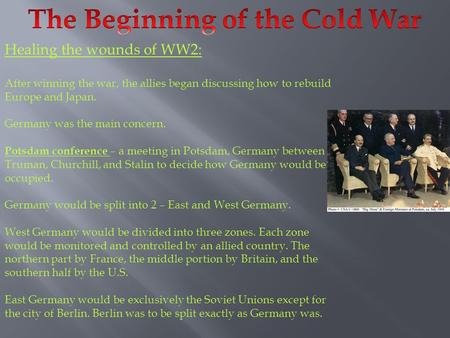 Healing the wounds of WW2: After winning the war, the allies began discussing how to rebuild Europe and Japan. Germany was the main concern. Potsdam conference.