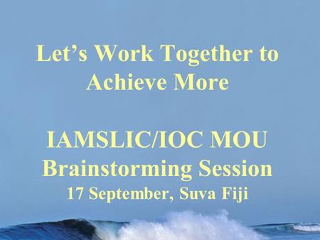 Let’s Work Together to Achieve More IAMSLIC/IOC MOU Brainstorming Session 17 September, Suva Fiji.