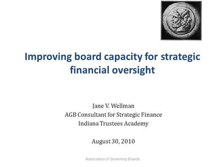 Improving board capacity for strategic financial oversight Jane V. Wellman AGB Consultant for Strategic Finance Indiana Trustees Academy August 30, 2010.