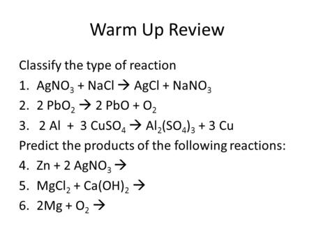 Warm Up Review Classify the type of reaction 1.AgNO 3 + NaCl  AgCl + NaNO 3 2.2 PbO 2  2 PbO + O 2 3. 2 Al + 3 CuSO 4  Al 2 (SO 4 ) 3 + 3 Cu Predict.