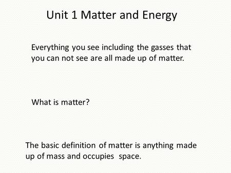 Unit 1 Matter and Energy Everything you see including the gasses that you can not see are all made up of matter. The basic definition of matter is anything.