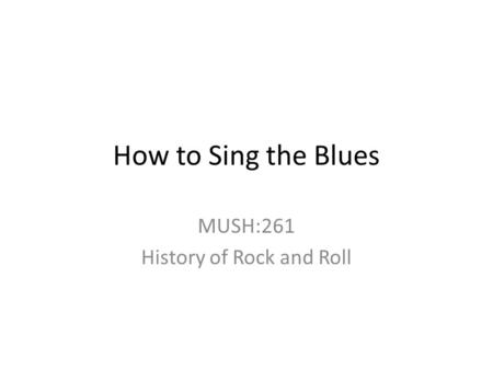 How to Sing the Blues MUSH:261 History of Rock and Roll.