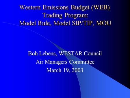 Western Emissions Budget (WEB) Trading Program: Model Rule, Model SIP/TIP, MOU Bob Lebens, WESTAR Council Air Managers Committee March 19, 2003.