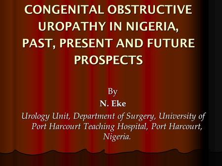 CONGENITAL OBSTRUCTIVE UROPATHY IN NIGERIA, PAST, PRESENT AND FUTURE PROSPECTS By N. Eke Urology Unit, Department of Surgery, University of Port Harcourt.