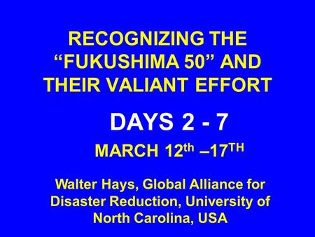 RECOGNIZING THE “FUKUSHIMA 50” AND THEIR VALIANT EFFORT DAYS 2 - 7 MARCH 12 th –17 TH Walter Hays, Global Alliance for Disaster Reduction, University of.