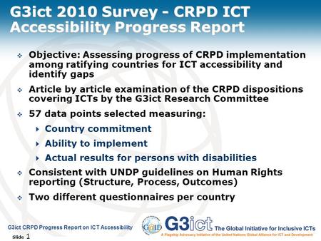 Slide 1 G3ict CRPD Progress Report on ICT Accessibility G3ict 2010 Survey - CRPD ICT Accessibility Progress Report  Objective: Assessing progress of CRPD.