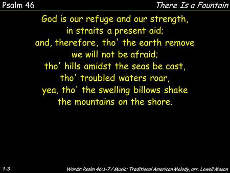 1-3 God is our refuge and our strength, in straits a present aid; and, therefore, tho' the earth remove we will not be afraid; tho' hills amidst the seas.