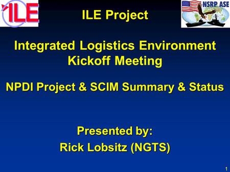 1 ILE Project Integrated Logistics Environment Kickoff Meeting NPDI Project & SCIM Summary & Status Presented by: Rick Lobsitz (NGTS)