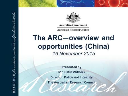 The ARC — overview and opportunities (China) 16 November 2015 Presented by Mr Justin Withers Director, Policy and Integrity The Australian Research Council.