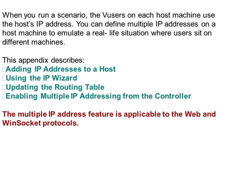 When you run a scenario, the Vusers on each host machine use the host’s IP address. You can define multiple IP addresses on a host machine to emulate a.