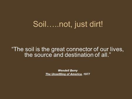 Soil…..not, just dirt! “The soil is the great connector of our lives, the source and destination of all.” Wendell Berry The Unsettling of America, 1977.