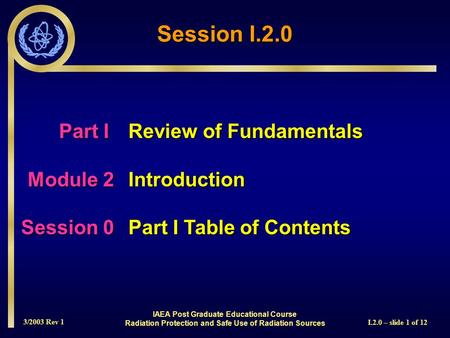 3/2003 Rev 1 I.2.0 – slide 1 of 12 Session I.2.0 Part I Review of Fundamentals Module 2Introduction Session 0Part I Table of Contents IAEA Post Graduate.