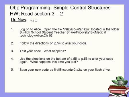 Obj: Programming: Simple Control Structures HW: Read section 3 – 2 AC3 D2 Do Now: 1.Log on to Alice. Open the file firstEncounter.a2w located in the folder.