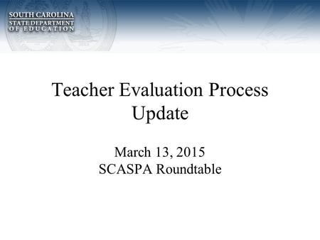 Teacher Evaluation Process Update March 13, 2015 SCASPA Roundtable.