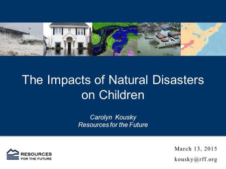 The Impacts of Natural Disasters on Children Carolyn Kousky Resources for the Future.