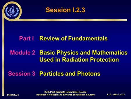 4/2003 Rev 2 I.2.3 – slide 1 of 15 Session I.2.3 Part I Review of Fundamentals Module 2Basic Physics and Mathematics Used in Radiation Protection Session.