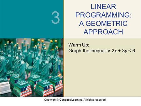 Copyright © Cengage Learning. All rights reserved. 3 LINEAR PROGRAMMING: A GEOMETRIC APPROACH Warm Up: Graph the inequality 2x + 3y < 6.