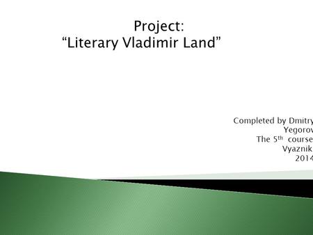 Project: “Literary Vladimir Land” Completed by Dmitry Yegorov The 5 th course Vyazniki 2014.