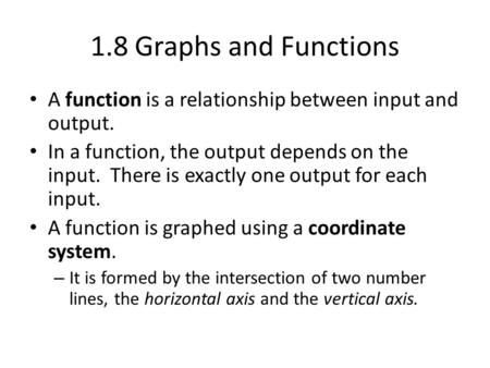 1.8 Graphs and Functions A function is a relationship between input and output. In a function, the output depends on the input. There is exactly one output.