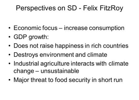 Perspectives on SD - Felix FitzRoy Economic focus – increase consumption GDP growth: Does not raise happiness in rich countries Destroys environment and.