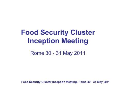 Food Security Cluster Inception Meeting, Rome 30 - 31 May 2011 Food Security Cluster Inception Meeting Rome 30 - 31 May 2011.