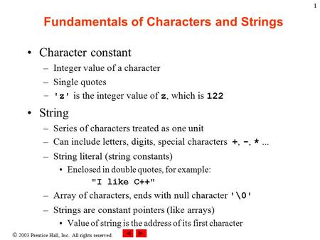  2003 Prentice Hall, Inc. All rights reserved. 11 Fundamentals of Characters and Strings Character constant –Integer value of a character –Single quotes.