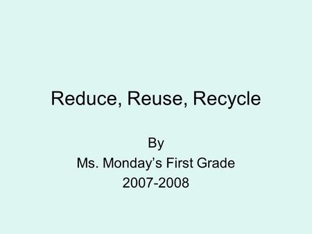 Reduce, Reuse, Recycle By Ms. Monday’s First Grade 2007-2008.