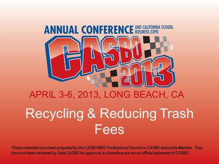 2013 CASBO ANNUAL CONFERENCE & SCHOOL BUSINESS EXPO Recycling & Reducing Trash Fees APRIL 3-6, 2013, LONG BEACH, CA These materials have been prepared.