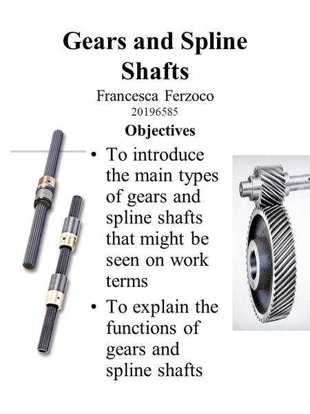 Gears and Spline Shafts Francesca Ferzoco 20196585 Objectives To introduce the main types of gears and spline shafts that might be seen on work terms To.