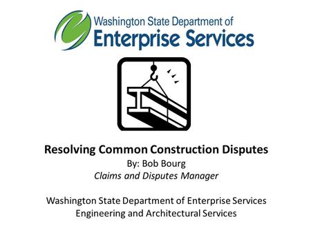 Resolving Common Construction Disputes By: Bob Bourg Claims and Disputes Manager Washington State Department of Enterprise Services Engineering and Architectural.