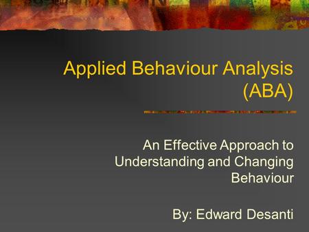 Applied Behaviour Analysis (ABA) An Effective Approach to Understanding and Changing Behaviour By: Edward Desanti.