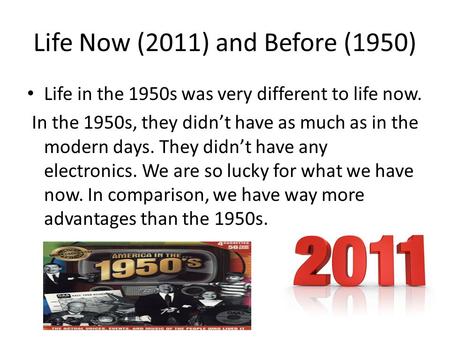 Life Now (2011) and Before (1950) Life in the 1950s was very different to life now. In the 1950s, they didn’t have as much as in the modern days. They.