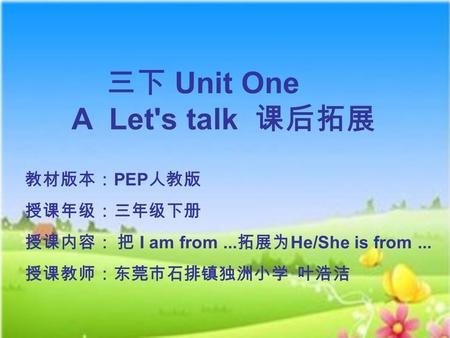 教材版本： PEP 人教版 授课年级：三年级下册 授课内容： 把 I am from... 拓展为 He/She is from... 授课教师：东莞市石排镇独洲小学 叶浩洁 三下 Unit One A Let's talk 课后拓展.