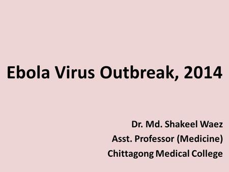 Ebola Virus Outbreak, 2014 Dr. Md. Shakeel Waez Asst. Professor (Medicine) Chittagong Medical College.